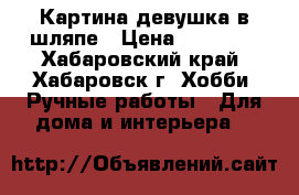 Картина девушка в шляпе › Цена ­ 15 000 - Хабаровский край, Хабаровск г. Хобби. Ручные работы » Для дома и интерьера   